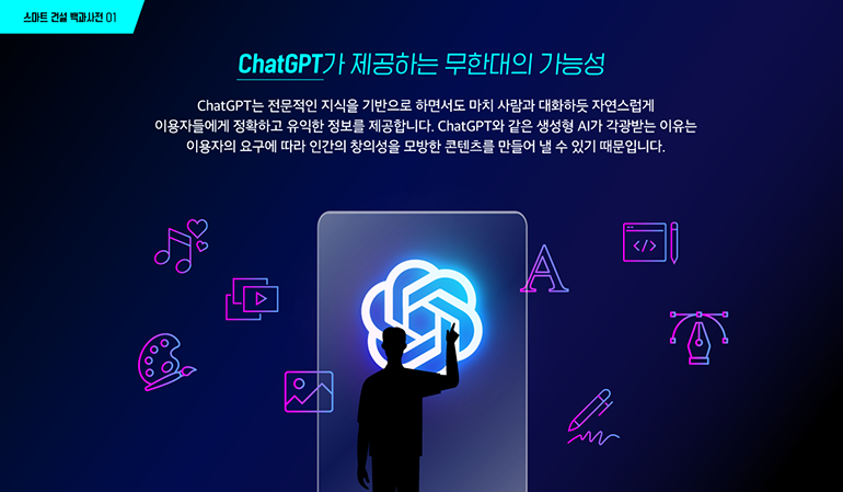 스마트 건설 백과사전 01 ChatGPT가 제공하는 무한대의 가능성 ChatGPT는 전문적인 지식을 기반으로 하면서도 마치 사람과 대화하듯 자연스럽게 이용자들에게 정확하고 유익한 정보를 제공합니다. ChatGPT와 같은 생성형 AI가 각광받는 이유는 이용자의 요구에 따라 인간의 창의성을 모방한 콘텐츠를 만들어 낼 수 있기 때문입니다.